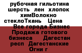 рубочная гильотина шерсть, лен, хлопок, химВолокно, стеклоТкань › Цена ­ 1 000 - Все города Бизнес » Продажа готового бизнеса   . Дагестан респ.,Дагестанские Огни г.